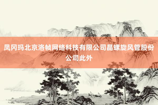 凤冈玛北京洛帧网络科技有限公司晶螺旋风管股份公司此外